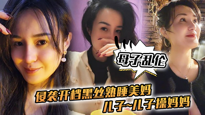 【母子乱伦】侵袭开档黑丝熟睡美妈，儿子~儿子操妈妈~操妈妈的逼，饥渴如狼似虎