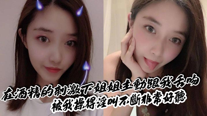 【姐弟乱伦】在酒精的刺激下姐姐主动跟我舌吻，被我操得淫叫不断非常好听